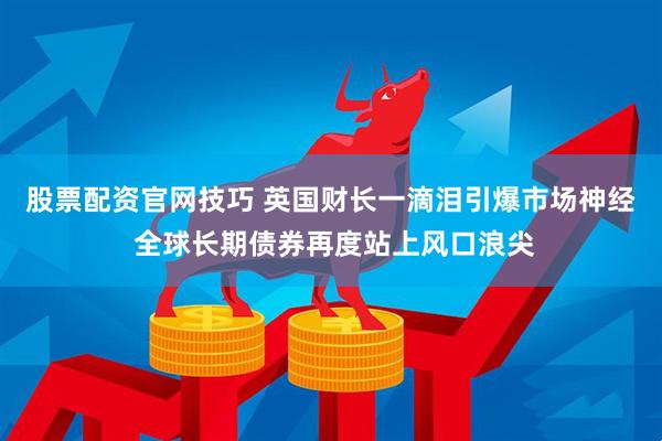 股票配资官网技巧 英国财长一滴泪引爆市场神经 全球长期债券再度站上风口浪尖
