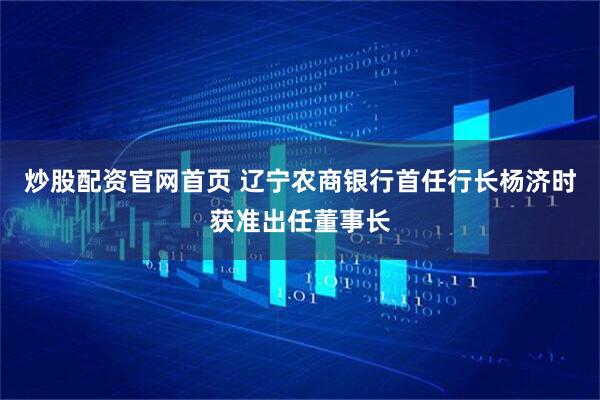 炒股配资官网首页 辽宁农商银行首任行长杨济时获准出任董事长