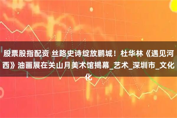 股票股指配资 丝路史诗绽放鹏城！杜华林《遇见河西》油画展在关山月美术馆揭幕_艺术_深圳市_文化