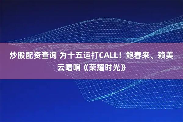 炒股配资查询 为十五运打CALL！鲍春来、赖美云唱响《荣耀时光》
