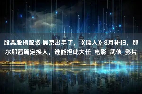 股票股指配资 吴京出手了，《镖人》8月补拍，那尔那茜确定换人，谁能担此大任_电影_武侠_影片