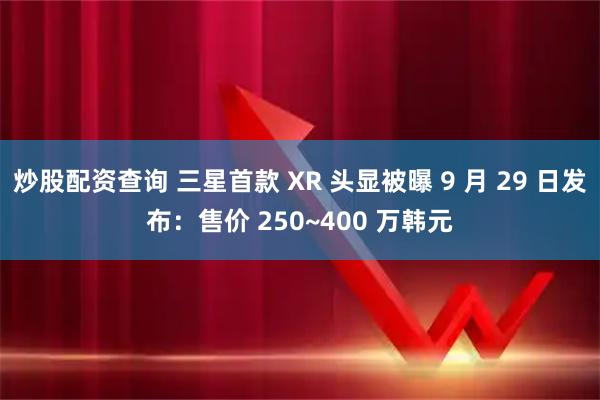 炒股配资查询 三星首款 XR 头显被曝 9 月 29 日发布：售价 250~400 万韩元
