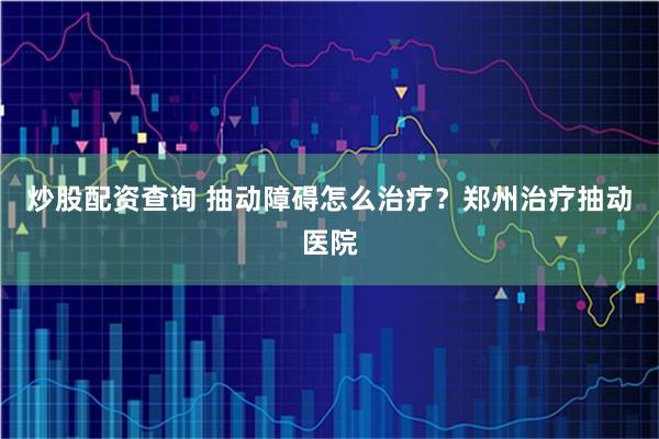 炒股配资查询 抽动障碍怎么治疗？郑州治疗抽动医院