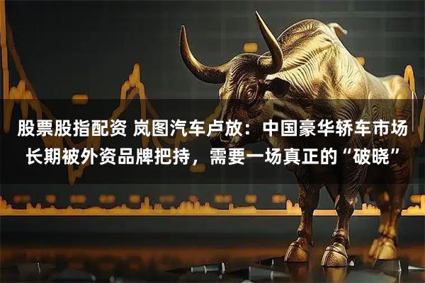 股票股指配资 岚图汽车卢放：中国豪华轿车市场长期被外资品牌把持，需要一场真正的“破晓”