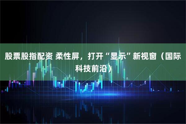 股票股指配资 柔性屏，打开“显示”新视窗（国际科技前沿）