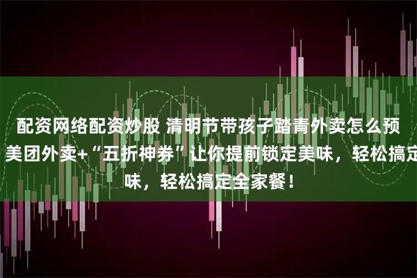 配资网络配资炒股 清明节带孩子踏青外卖怎么预约提前？美团外卖+“五折神券”让你提前锁定美味，轻松搞定全家餐！